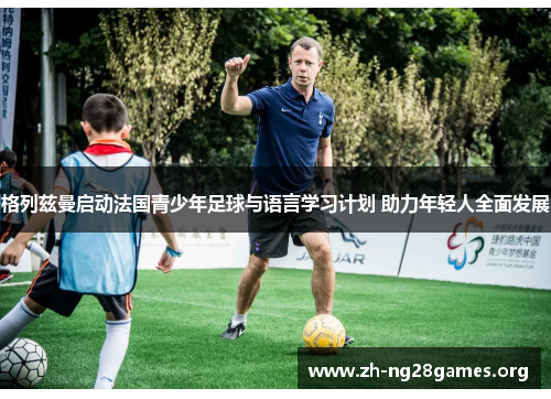格列兹曼启动法国青少年足球与语言学习计划 助力年轻人全面发展 格列兹曼启动法国青少年足球与语言学习计划 助力年轻人全面发展