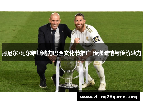 丹尼尔·阿尔维斯助力巴西文化节推广 传递激情与传统魅力 丹尼尔·阿尔维斯助力巴西文化节推广 传递激情与传统魅力