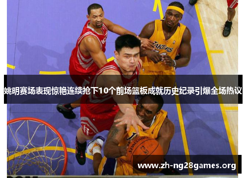 姚明赛场表现惊艳连续抢下10个前场篮板成就历史纪录引爆全场热议 姚明赛场表现惊艳连续抢下10个前场篮板成就历史纪录引爆全场热议