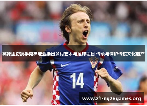 莫德里奇携手克罗地亚推出乡村艺术与足球项目 传承与保护传统文化遗产 莫德里奇携手克罗地亚推出乡村艺术与足球项目 传承与保护传统文化遗产