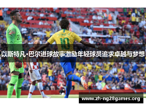 以斯特凡·巴尔进球故事激励年轻球员追求卓越与梦想 以斯特凡·巴尔进球故事激励年轻球员追求卓越与梦想