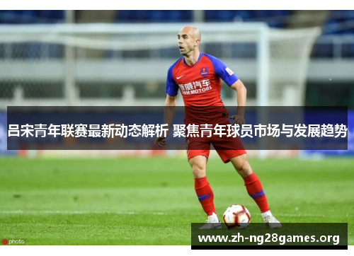 吕宋青年联赛最新动态解析 聚焦青年球员市场与发展趋势 吕宋青年联赛最新动态解析 聚焦青年球员市场与发展趋势