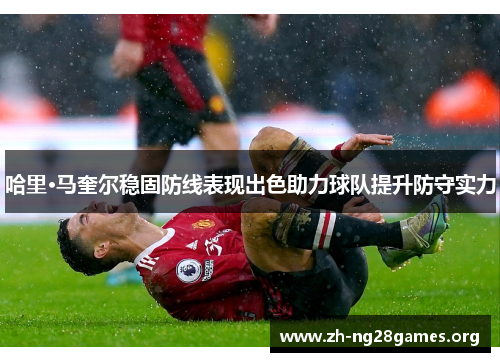 哈里·马奎尔稳固防线表现出色助力球队提升防守实力 哈里·马奎尔稳固防线表现出色助力球队提升防守实力