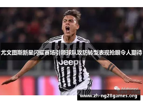 尤文图斯新星闪耀赛场引领球队攻防转型表现抢眼令人期待 尤文图斯新星闪耀赛场引领球队攻防转型表现抢眼令人期待