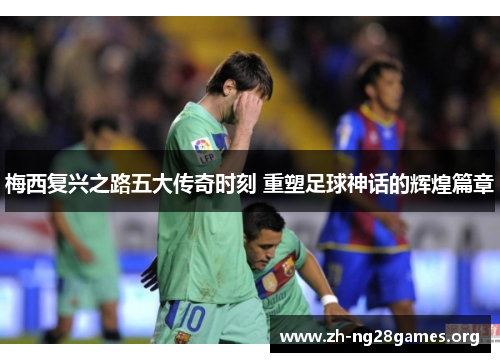 梅西复兴之路五大传奇时刻 重塑足球神话的辉煌篇章 梅西复兴之路五大传奇时刻 重塑足球神话的辉煌篇章