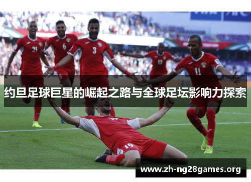 约旦足球巨星的崛起之路与全球足坛影响力探索 约旦足球巨星的崛起之路与全球足坛影响力探索