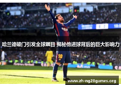 哈兰德破门引发全球瞩目 揭秘他进球背后的巨大影响力 哈兰德破门引发全球瞩目 揭秘他进球背后的巨大影响力
