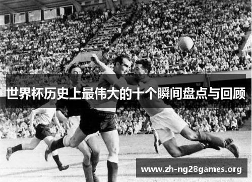世界杯历史上最伟大的十个瞬间盘点与回顾 世界杯历史上最伟大的十个瞬间盘点与回顾