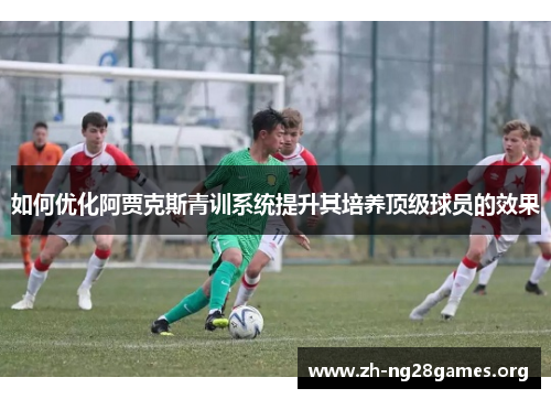 如何优化阿贾克斯青训系统提升其培养顶级球员的效果 如何优化阿贾克斯青训系统提升其培养顶级球员的效果