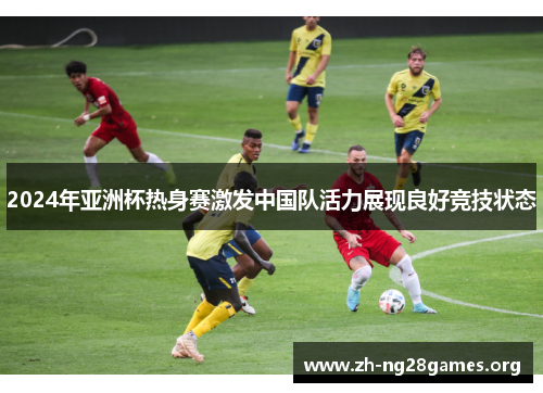 2024年亚洲杯热身赛激发中国队活力展现良好竞技状态 2024年亚洲杯热身赛激发中国队活力展现良好竞技状态