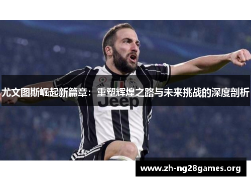 尤文图斯崛起新篇章:重塑辉煌之路与未来挑战的深度剖析 尤文图斯崛起新篇章:重塑辉煌之路与未来挑战的深度剖析