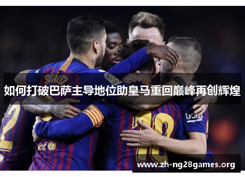 如何打破巴萨主导地位助皇马重回巅峰再创辉煌 如何打破巴萨主导地位助皇马重回巅峰再创辉煌