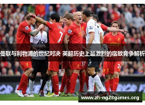 曼联与利物浦的世纪对决 英超历史上最激烈的宿敌竞争解析 曼联与利物浦的世纪对决 英超历史上最激烈的宿敌竞争解析