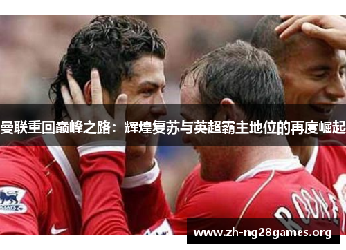 曼联重回巅峰之路:辉煌复苏与英超霸主地位的再度崛起 曼联重回巅峰之路:辉煌复苏与英超霸主地位的再度崛起