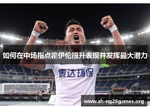如何在中场指点霍伊伦提升表现并发挥最大潜力 如何在中场指点霍伊伦提升表现并发挥最大潜力