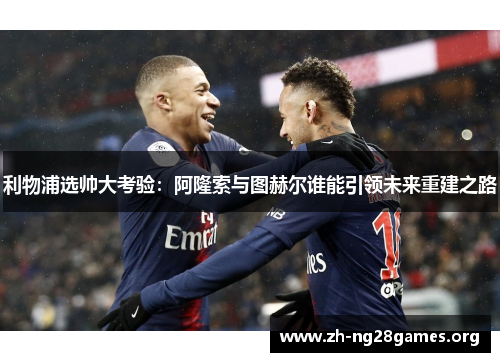 利物浦选帅大考验:阿隆索与图赫尔谁能引领未来重建之路 利物浦选帅大考验:阿隆索与图赫尔谁能引领未来重建之路