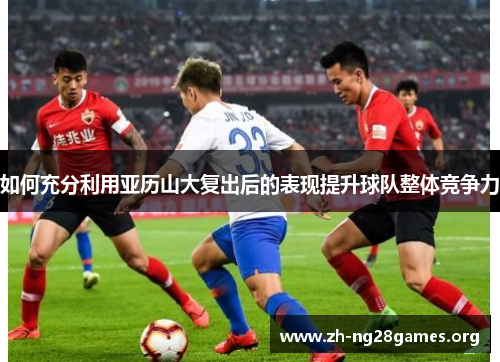 如何充分利用亚历山大复出后的表现提升球队整体竞争力 如何充分利用亚历山大复出后的表现提升球队整体竞争力