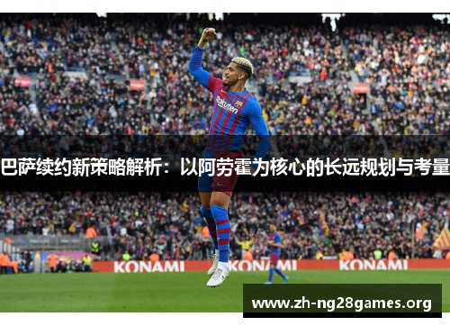 巴萨续约新策略解析:以阿劳霍为核心的长远规划与考量 巴萨续约新策略解析:以阿劳霍为核心的长远规划与考量