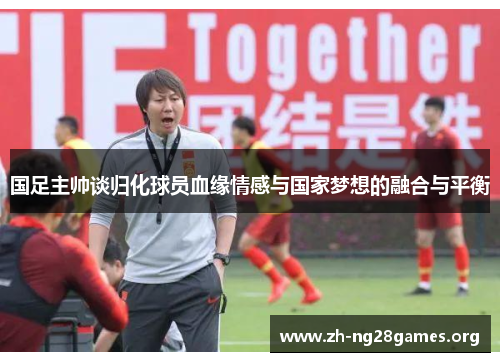 国足主帅谈归化球员血缘情感与国家梦想的融合与平衡 国足主帅谈归化球员血缘情感与国家梦想的融合与平衡