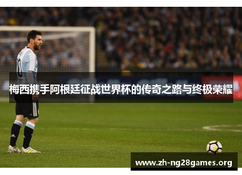 梅西携手阿根廷征战世界杯的传奇之路与终极荣耀 梅西携手阿根廷征战世界杯的传奇之路与终极荣耀
