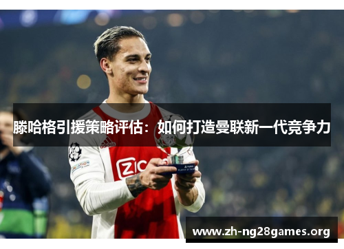 滕哈格引援策略评估:如何打造曼联新一代竞争力 滕哈格引援策略评估:如何打造曼联新一代竞争力