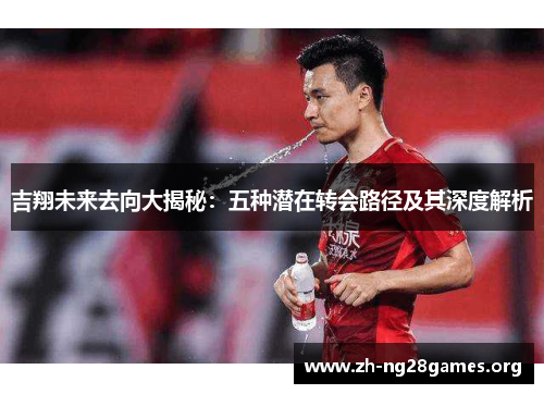 吉翔未来去向大揭秘:五种潜在转会路径及其深度解析 吉翔未来去向大揭秘:五种潜在转会路径及其深度解析