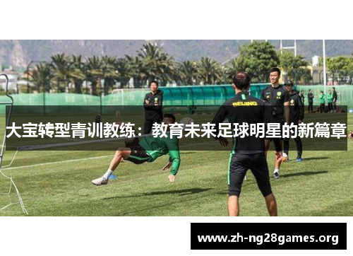 大宝转型青训教练:教育未来足球明星的新篇章 大宝转型青训教练:教育未来足球明星的新篇章