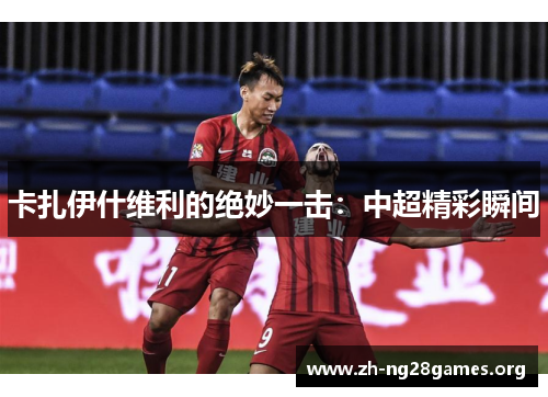 卡扎伊什维利的绝妙一击:中超精彩瞬间 卡扎伊什维利的绝妙一击:中超精彩瞬间