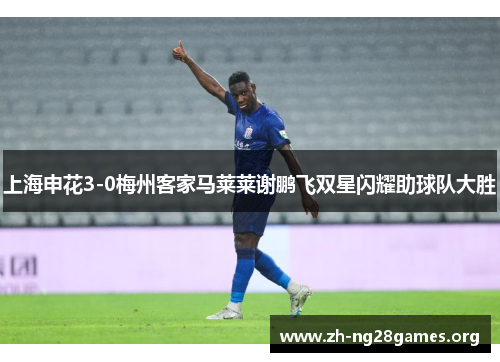 上海申花3-0梅州客家马莱莱谢鹏飞双星闪耀助球队大胜 上海申花3-0梅州客家马莱莱谢鹏飞双星闪耀助球队大胜