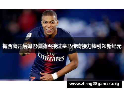 梅西离开后姆巴佩能否接过皇马传奇接力棒引领新纪元 梅西离开后姆巴佩能否接过皇马传奇接力棒引领新纪元