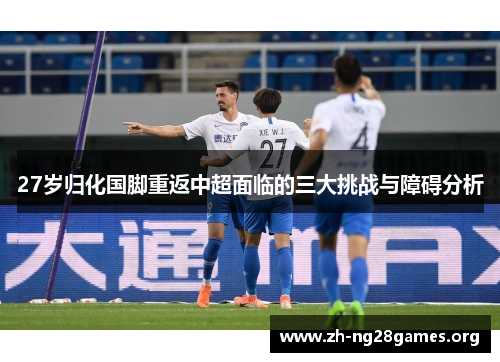 27岁归化国脚重返中超面临的三大挑战与障碍分析 27岁归化国脚重返中超面临的三大挑战与障碍分析