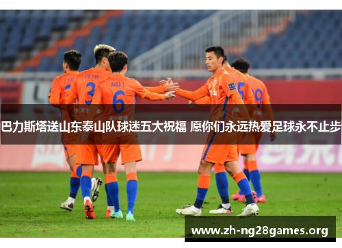 巴力斯塔送山东泰山队球迷五大祝福 愿你们永远热爱足球永不止步 巴力斯塔送山东泰山队球迷五大祝福 愿你们永远热爱足球永不止步