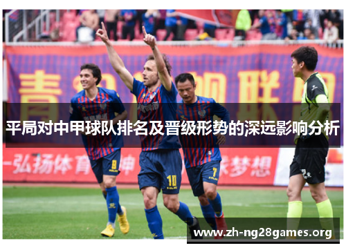 平局对中甲球队排名及晋级形势的深远影响分析 平局对中甲球队排名及晋级形势的深远影响分析