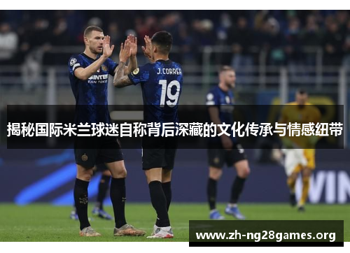 揭秘国际米兰球迷自称背后深藏的文化传承与情感纽带 揭秘国际米兰球迷自称背后深藏的文化传承与情感纽带