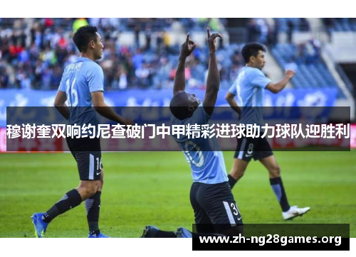 穆谢奎双响约尼查破门中甲精彩进球助力球队迎胜利 穆谢奎双响约尼查破门中甲精彩进球助力球队迎胜利
