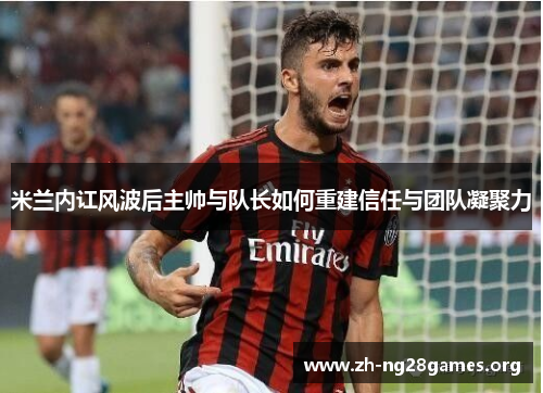 米兰内讧风波后主帅与队长如何重建信任与团队凝聚力 米兰内讧风波后主帅与队长如何重建信任与团队凝聚力