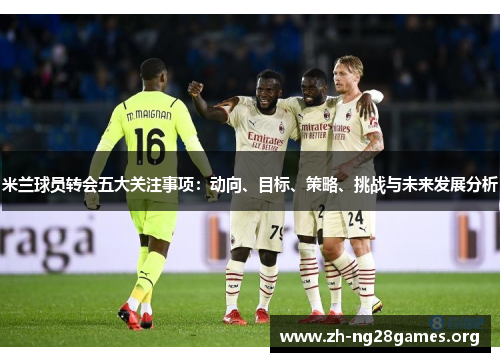 米兰球员转会五大关注事项:动向、目标、策略、挑战与未来发展分析 米兰球员转会五大关注事项:动向、目标、策略、挑战与未来发展分析