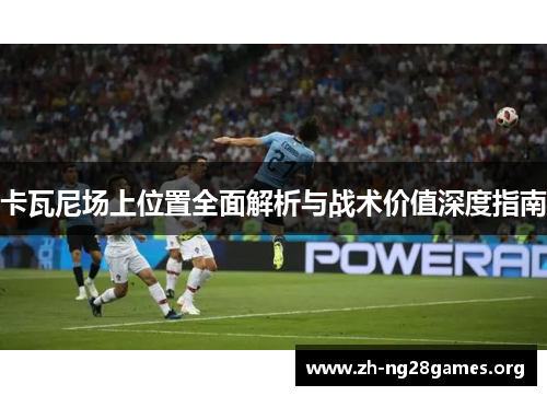 卡瓦尼场上位置全面解析与战术价值深度指南 卡瓦尼场上位置全面解析与战术价值深度指南