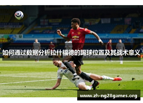 如何通过数据分析拉什福德的踢球位置及其战术意义 如何通过数据分析拉什福德的踢球位置及其战术意义