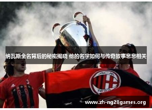 纳瓦斯全名背后的秘密揭晓 他的名字如何与传奇故事息息相关 纳瓦斯全名背后的秘密揭晓 他的名字如何与传奇故事息息相关