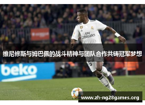 维尼修斯与姆巴佩的战斗精神与团队合作共铸冠军梦想 维尼修斯与姆巴佩的战斗精神与团队合作共铸冠军梦想