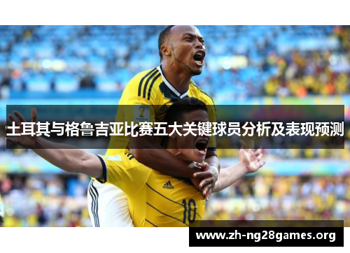 土耳其与格鲁吉亚比赛五大关键球员分析及表现预测 土耳其与格鲁吉亚比赛五大关键球员分析及表现预测