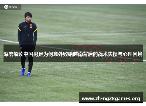 深度解读中国男足为何意外败给越南背后的战术失误与心理困境 深度解读中国男足为何意外败给越南背后的战术失误与心理困境