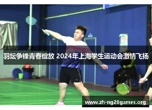 羽坛争锋青春绽放 2024年上海学生运动会激情飞扬 羽坛争锋青春绽放 2024年上海学生运动会激情飞扬