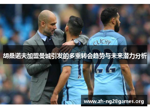 胡桑诺夫加盟曼城引发的多重转会趋势与未来潜力分析 胡桑诺夫加盟曼城引发的多重转会趋势与未来潜力分析