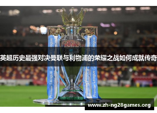 英超历史最强对决曼联与利物浦的荣耀之战如何成就传奇 英超历史最强对决曼联与利物浦的荣耀之战如何成就传奇