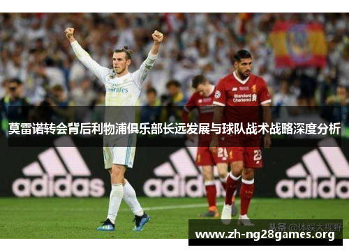 莫雷诺转会背后利物浦俱乐部长远发展与球队战术战略深度分析 莫雷诺转会背后利物浦俱乐部长远发展与球队战术战略深度分析