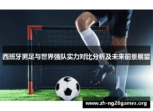 西班牙男足与世界强队实力对比分析及未来前景展望 西班牙男足与世界强队实力对比分析及未来前景展望