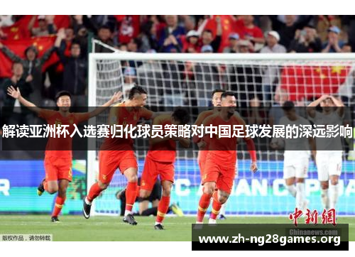 解读亚洲杯入选赛归化球员策略对中国足球发展的深远影响 解读亚洲杯入选赛归化球员策略对中国足球发展的深远影响