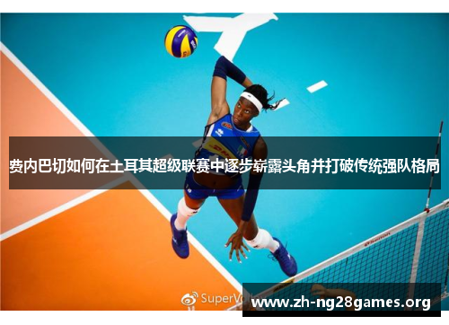 费内巴切如何在土耳其超级联赛中逐步崭露头角并打破传统强队格局 费内巴切如何在土耳其超级联赛中逐步崭露头角并打破传统强队格局